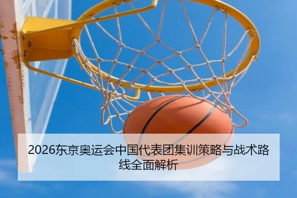 2026东京奥运会中国代表团集训策略与战术路线全面解析
