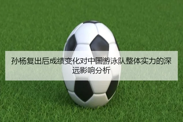 孙杨复出后成绩变化对中国游泳队整体实力的深远影响分析